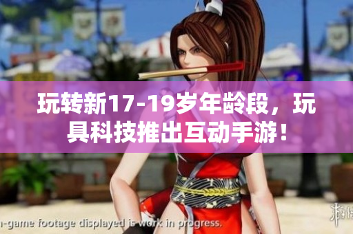 玩转新17-19岁年龄段，玩具科技推出互动手游！