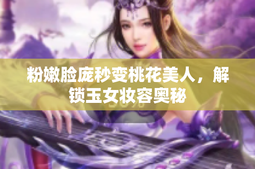 粉嫩脸庞秒变桃花美人，解锁玉女妆容奥秘