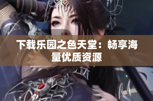 下载乐园之色天堂：畅享海量优质资源