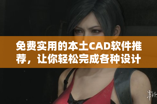 免费实用的本土CAD软件推荐，让你轻松完成各种设计任务