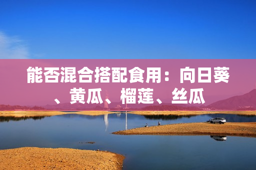 能否混合搭配食用：向日葵、黄瓜、榴莲、丝瓜