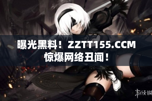 曝光黑料！ZZTT155.CCM惊爆网络丑闻！