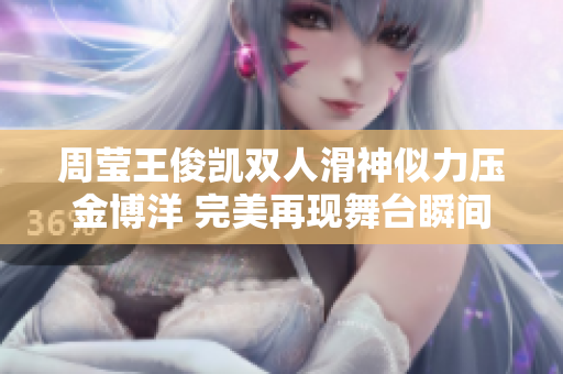 周莹王俊凯双人滑神似力压金博洋 完美再现舞台瞬间