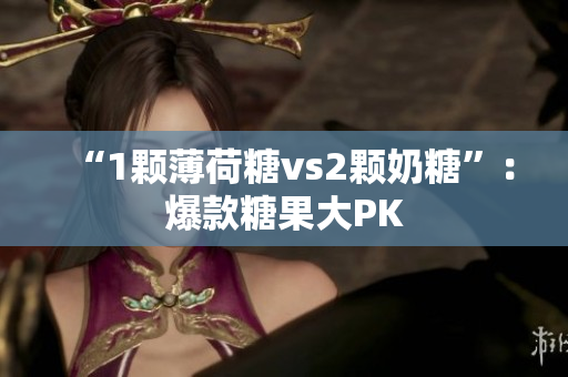 “1颗薄荷糖vs2颗奶糖”：爆款糖果大PK