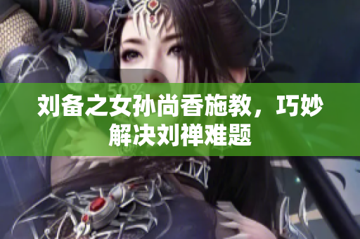 刘备之女孙尚香施教，巧妙解决刘禅难题