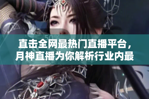 直击全网最热门直播平台，月神直播为你解析行业内最新趋势