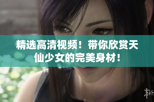 精选高清视频！带你欣赏天仙少女的完美身材！