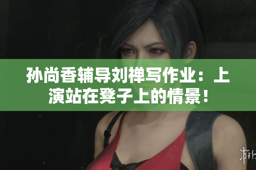 孙尚香辅导刘禅写作业：上演站在凳子上的情景！