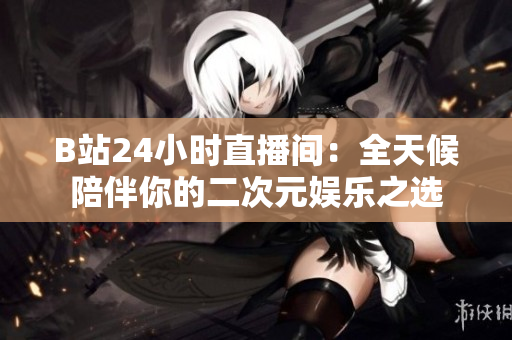 B站24小时直播间：全天候陪伴你的二次元娱乐之选