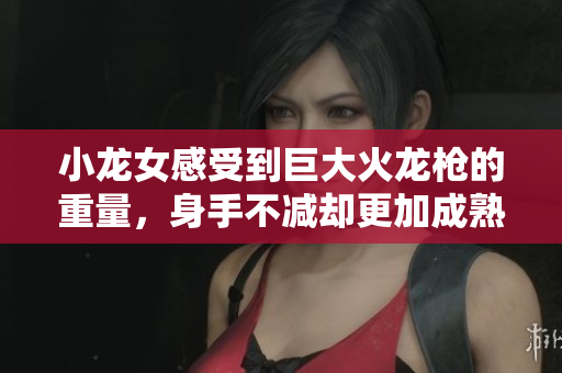 小龙女感受到巨大火龙枪的重量，身手不减却更加成熟