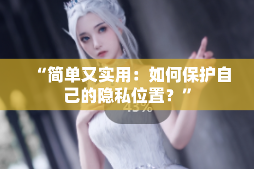 “简单又实用：如何保护自己的隐私位置？”