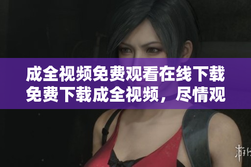 成全视频免费观看在线下载免费下载成全视频，尽情观看！
