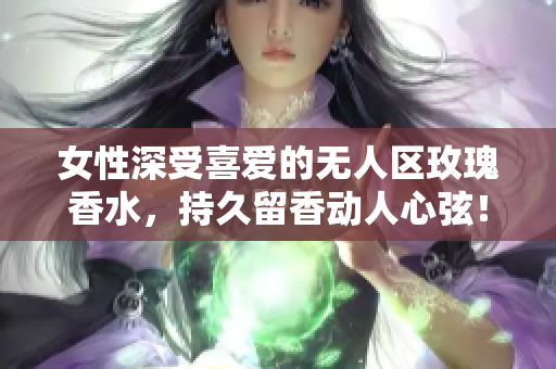 女性深受喜爱的无人区玫瑰香水，持久留香动人心弦！