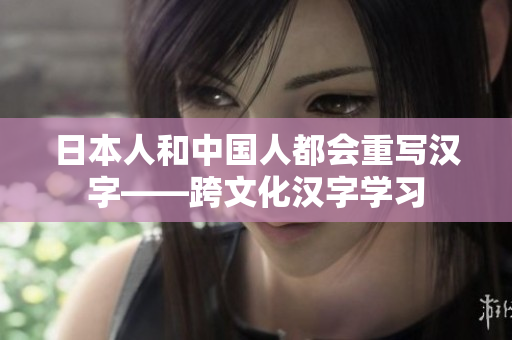 日本人和中国人都会重写汉字——跨文化汉字学习