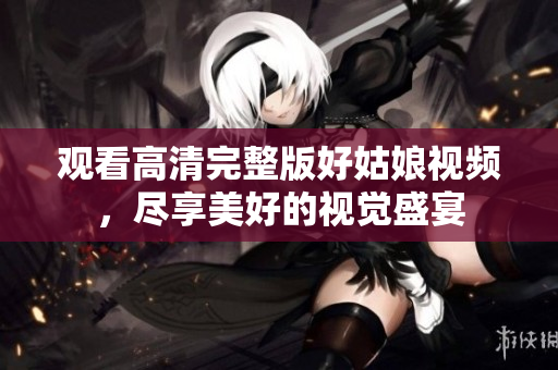观看高清完整版好姑娘视频，尽享美好的视觉盛宴