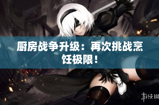厨房战争升级：再次挑战烹饪极限！