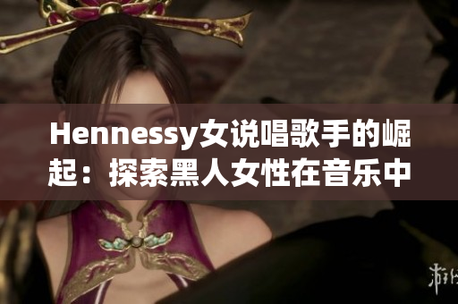Hennessy女说唱歌手的崛起：探索黑人女性在音乐中的地位