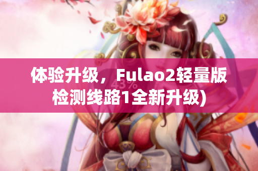 体验升级，Fulao2轻量版检测线路1全新升级)