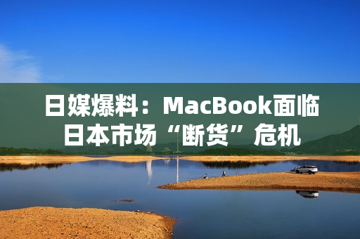 日媒爆料：MacBook面临日本市场“断货”危机