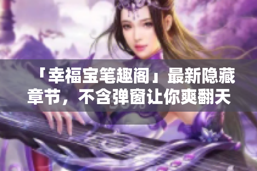 「幸福宝笔趣阁」最新隐藏章节，不含弹窗让你爽翻天