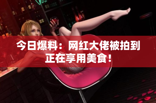 今日爆料：网红大佬被拍到正在享用美食！
