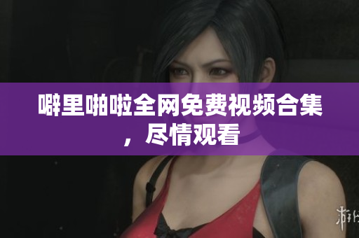 噼里啪啦全网免费视频合集，尽情观看