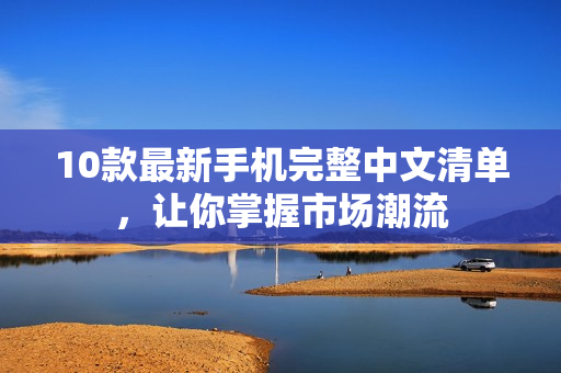 10款最新手机完整中文清单，让你掌握市场潮流