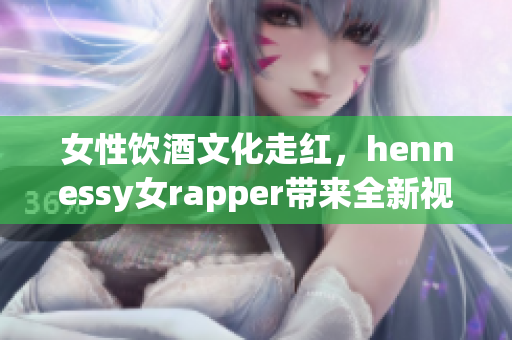 女性饮酒文化走红，hennessy女rapper带来全新视角