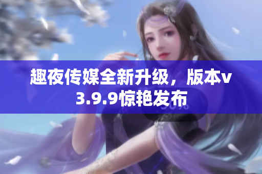 趣夜传媒全新升级，版本v3.9.9惊艳发布