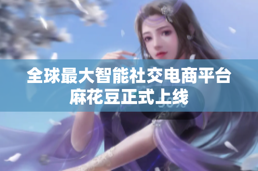 全球最大智能社交电商平台麻花豆正式上线