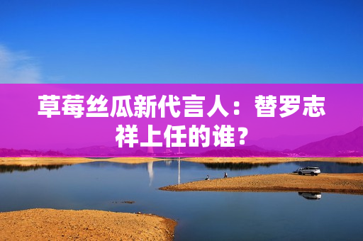 草莓丝瓜新代言人：替罗志祥上任的谁？