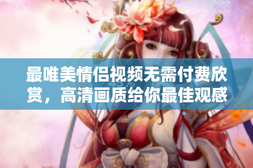 最唯美情侣视频无需付费欣赏，高清画质给你最佳观感