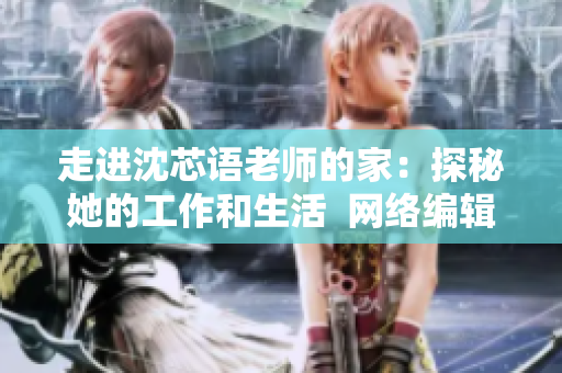 走进沈芯语老师的家：探秘她的工作和生活  网络编辑专访