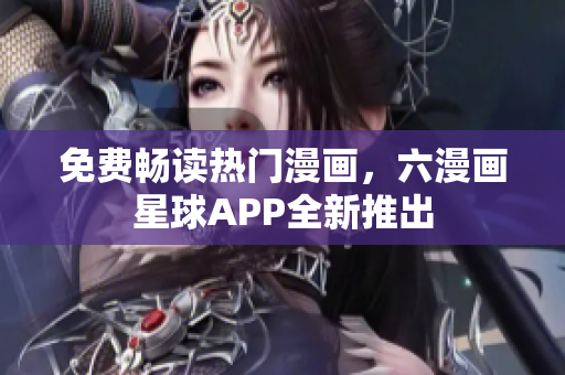 免费畅读热门漫画，六漫画星球APP全新推出