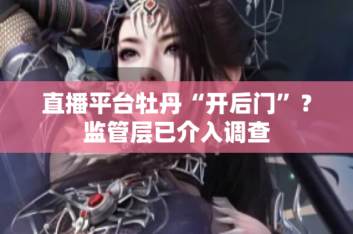直播平台牡丹“开后门”？监管层已介入调查