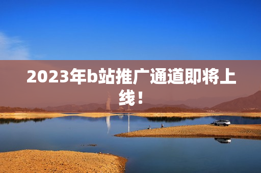 2023年b站推广通道即将上线！