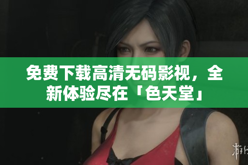 免费下载高清无码影视，全新体验尽在「色天堂」