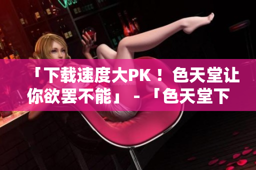 「下载速度大PK ！色天堂让你欲罢不能」 - 「色天堂下载速度爆表，让你畅享无限」