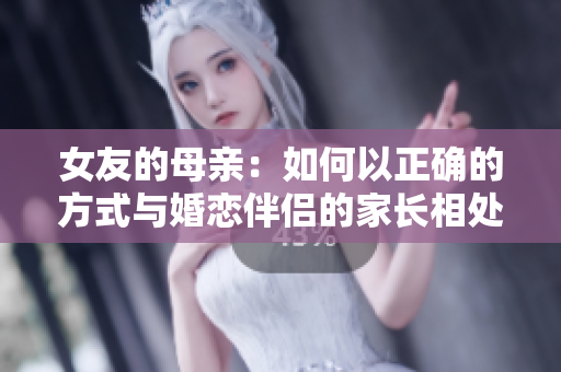 女友的母亲：如何以正确的方式与婚恋伴侣的家长相处？