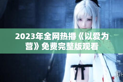 2023年全网热播《以爱为营》免费完整版观看