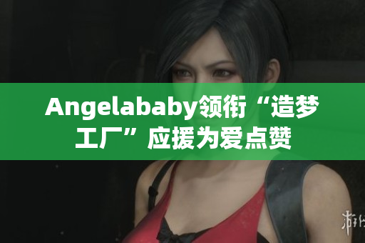 Angelababy领衔“造梦工厂”应援为爱点赞