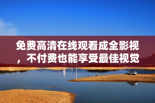 免费高清在线观看成全影视，不付费也能享受最佳视觉盛宴