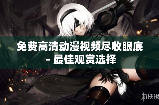 免费高清动漫视频尽收眼底 - 最佳观赏选择