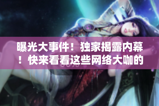 曝光大事件！独家揭露内幕！快来看看这些网络大咖的黑历史！