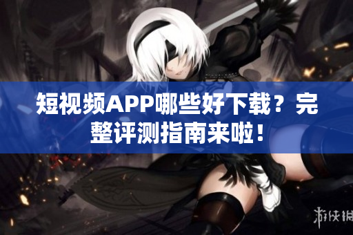 短视频APP哪些好下载？完整评测指南来啦！