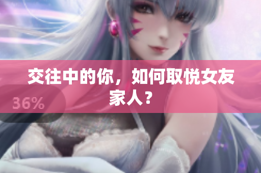 交往中的你，如何取悦女友家人？