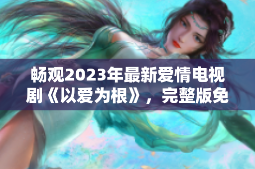 畅观2023年最新爱情电视剧《以爱为根》，完整版免费在线观看