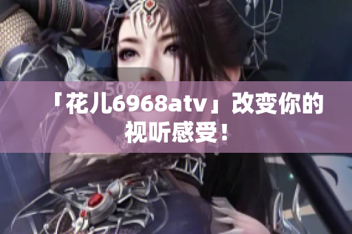 「花儿6968atv」改变你的视听感受！