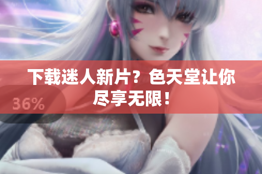 下载迷人新片？色天堂让你尽享无限！