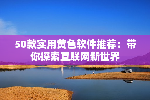 50款实用黄色软件推荐：带你探索互联网新世界